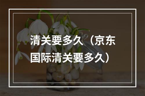 清关要多久（京东国际清关要多久）