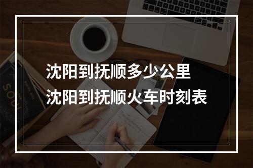 沈阳到抚顺多少公里 沈阳到抚顺火车时刻表