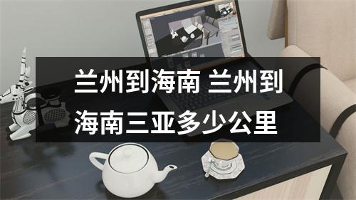 兰州到海南 兰州到海南三亚多少公里