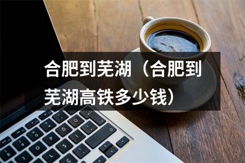 合肥到芜湖（合肥到芜湖高铁多少钱）