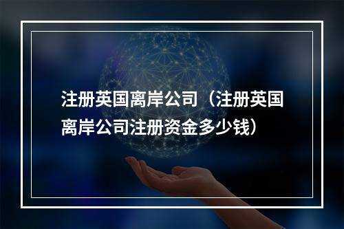 注册英国离岸公司（注册英国离岸公司注册资金多少钱）