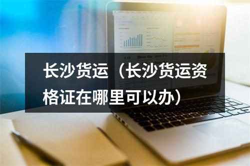 长沙货运（长沙货运资格证在哪里可以办）