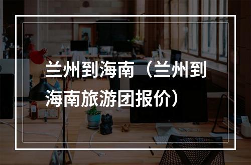 兰州到海南（兰州到海南旅游团报价）
