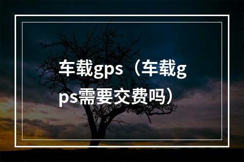 车载gps（车载gps需要交费吗）