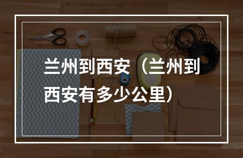 兰州到西安（兰州到西安有多少公里）