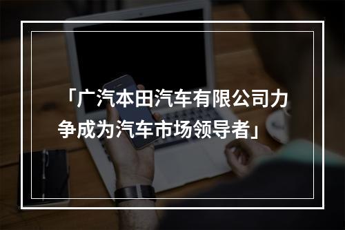 「广汽本田汽车有限公司力争成为汽车市场领导者」