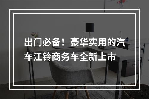 出门必备！豪华实用的汽车江铃商务车全新上市
