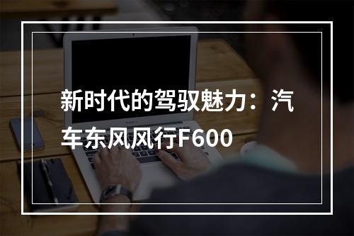 新时代的驾驭魅力：汽车东风风行F600