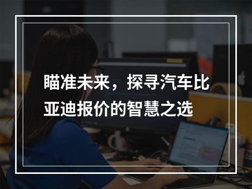 瞄准未来，探寻汽车比亚迪报价的智慧之选