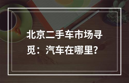 北京二手车市场寻觅：汽车在哪里？