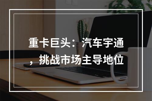 重卡巨头：汽车宇通，挑战市场主导地位