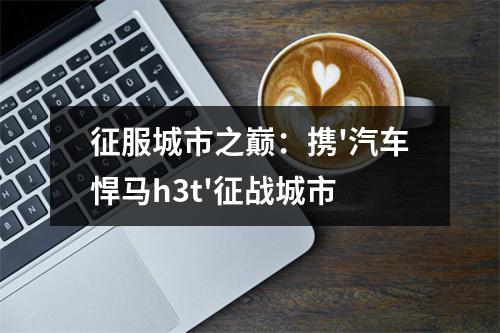 征服城市之巅：携'汽车悍马h3t'征战城市