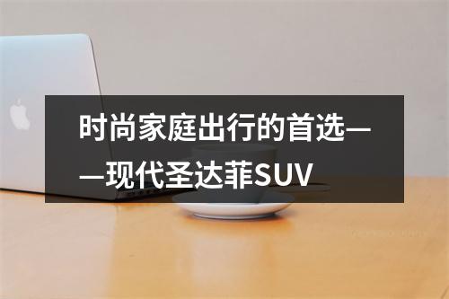 时尚家庭出行的首选——现代圣达菲SUV