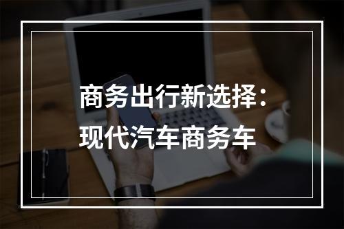 商务出行新选择：现代汽车商务车