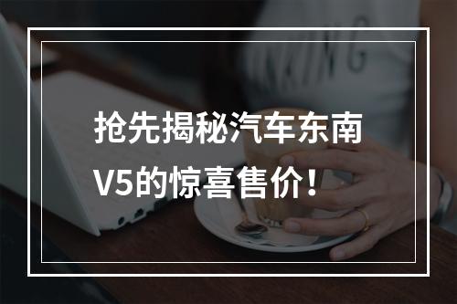 抢先揭秘汽车东南V5的惊喜售价！