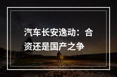 汽车长安逸动：合资还是国产之争