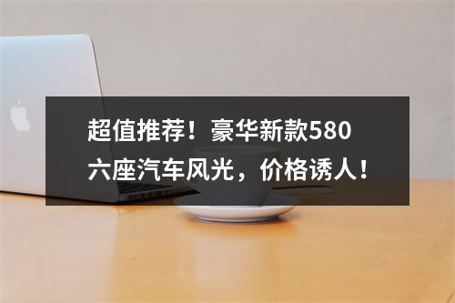 超值推荐！豪华新款580六座汽车风光，价格诱人！