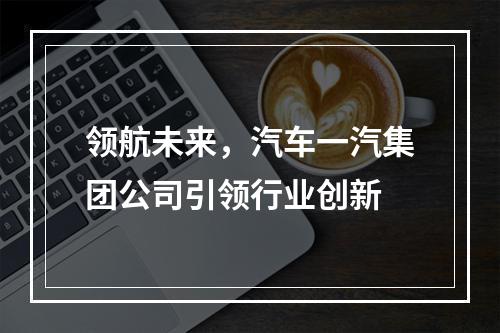 领航未来，汽车一汽集团公司引领行业创新