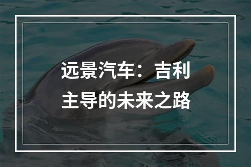 远景汽车：吉利主导的未来之路