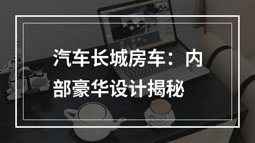 汽车长城房车：内部豪华设计揭秘