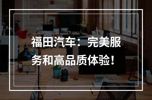 福田汽车：完美服务和高品质体验！