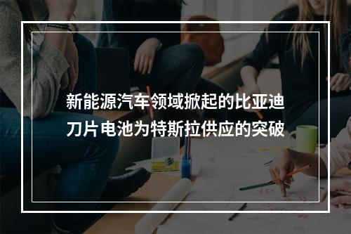 新能源汽车领域掀起的比亚迪刀片电池为特斯拉供应的突破