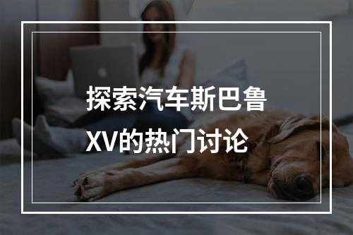 探索汽车斯巴鲁XV的热门讨论