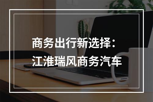 商务出行新选择：江淮瑞风商务汽车