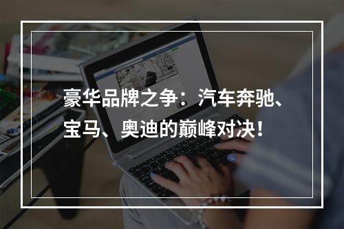 豪华品牌之争：汽车奔驰、宝马、奥迪的巅峰对决！