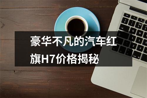 豪华不凡的汽车红旗H7价格揭秘