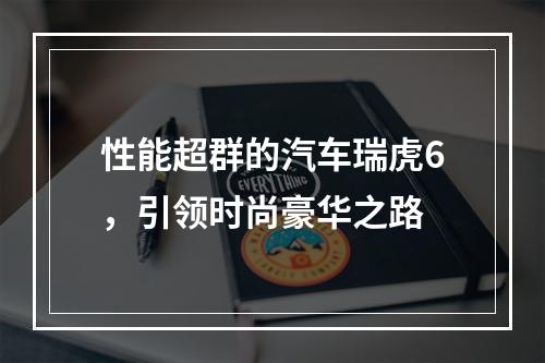 性能超群的汽车瑞虎6，引领时尚豪华之路