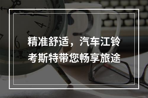 精准舒适，汽车江铃考斯特带您畅享旅途