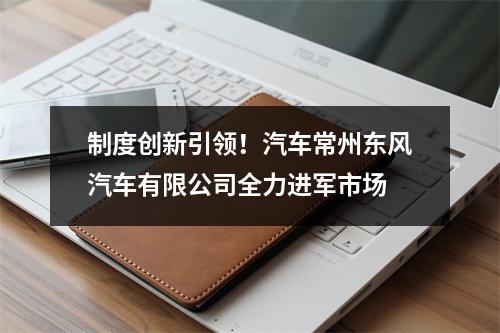 制度创新引领！汽车常州东风汽车有限公司全力进军市场