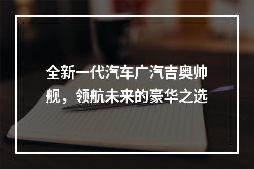 全新一代汽车广汽吉奥帅舰，领航未来的豪华之选