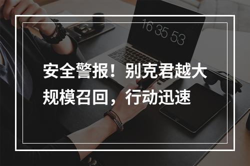 安全警报！别克君越大规模召回，行动迅速