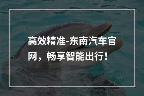 高效精准-东南汽车官网，畅享智能出行！