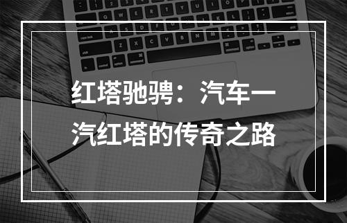 红塔驰骋：汽车一汽红塔的传奇之路