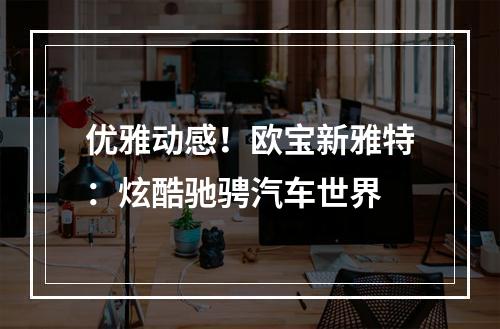 优雅动感！欧宝新雅特：炫酷驰骋汽车世界