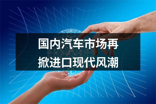 国内汽车市场再掀进口现代风潮