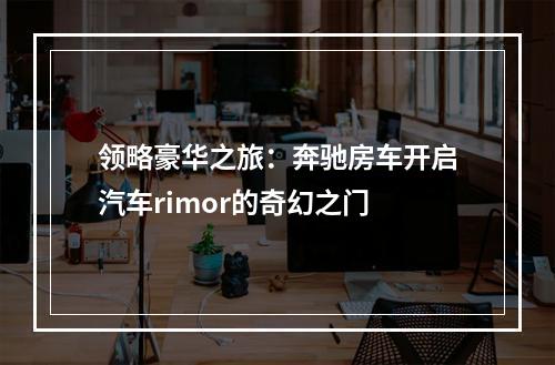 领略豪华之旅：奔驰房车开启汽车rimor的奇幻之门