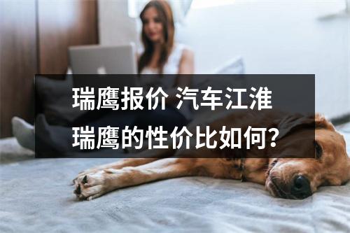 瑞鹰报价 汽车江淮瑞鹰的性价比如何？