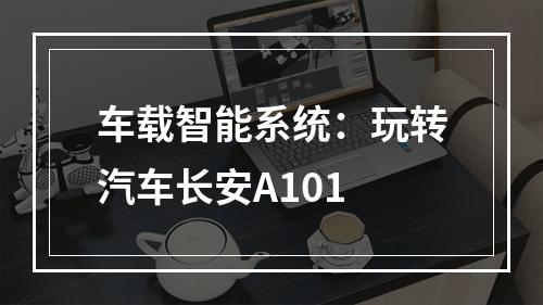车载智能系统：玩转汽车长安A101
