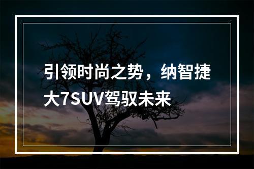 引领时尚之势，纳智捷大7SUV驾驭未来