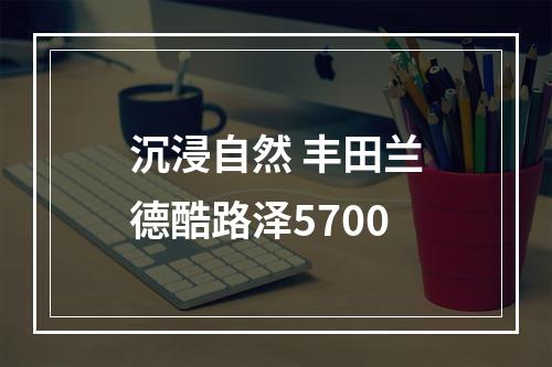沉浸自然 丰田兰德酷路泽5700