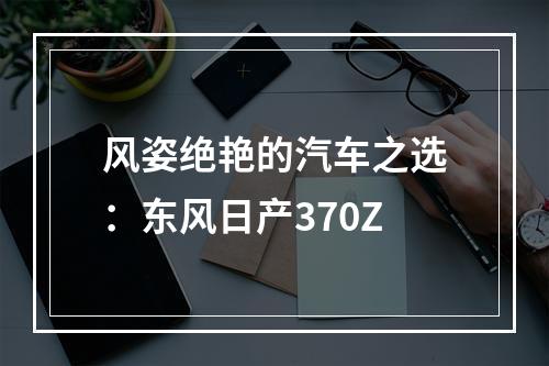 风姿绝艳的汽车之选：东风日产370Z