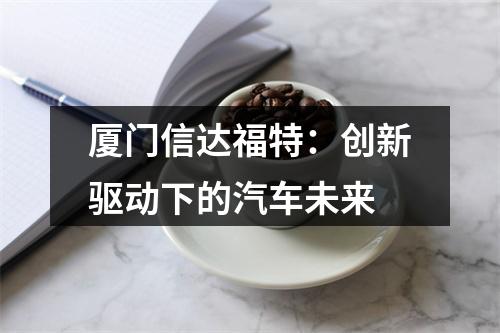厦门信达福特：创新驱动下的汽车未来