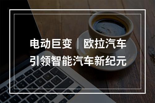 电动巨变｜欧拉汽车引领智能汽车新纪元