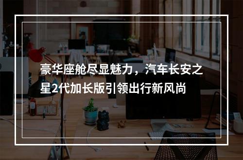 豪华座舱尽显魅力，汽车长安之星2代加长版引领出行新风尚
