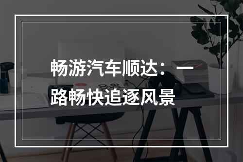 畅游汽车顺达：一路畅快追逐风景