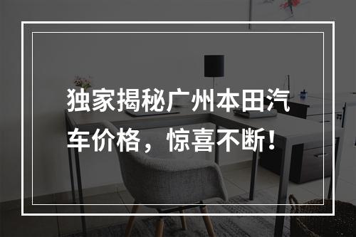 独家揭秘广州本田汽车价格，惊喜不断！